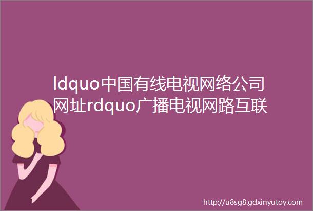 ldquo中国有线电视网络公司网址rdquo广播电视网路互联互通的第一平台