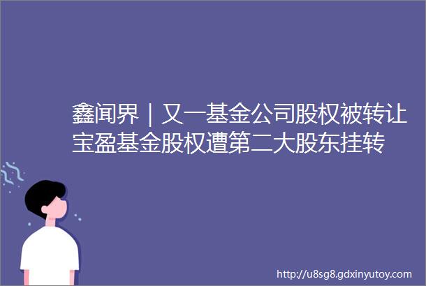 鑫闻界｜又一基金公司股权被转让宝盈基金股权遭第二大股东挂转